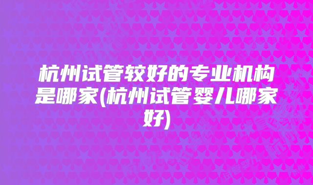 杭州试管较好的专业机构是哪家(杭州试管婴儿哪家好)