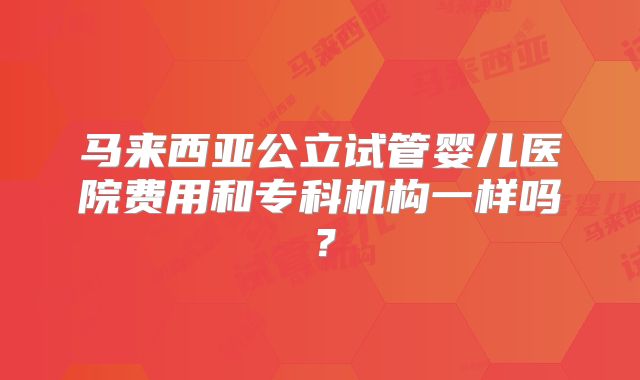 马来西亚公立试管婴儿医院费用和专科机构一样吗?