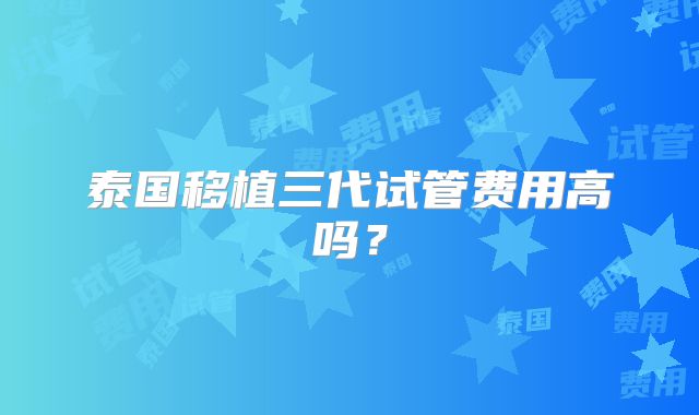 泰国移植三代试管费用高吗?
