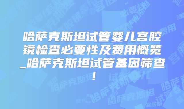 哈萨克斯坦试管婴儿宫腔镜检查必要性及费用概览_哈萨克斯坦试管基因筛查！