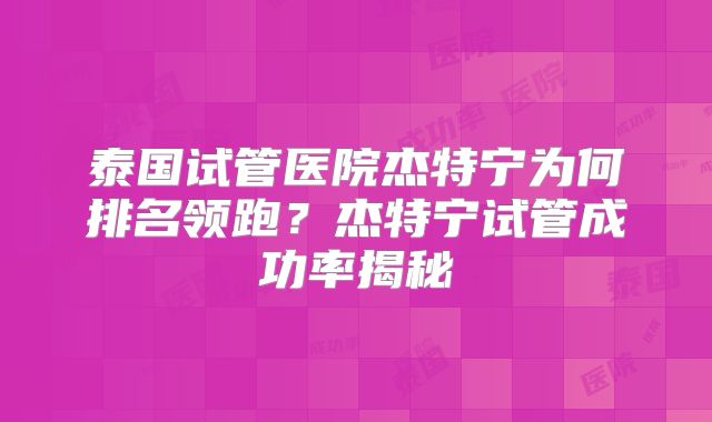 泰国试管医院杰特宁为何排名领跑?杰特宁试管成功率揭秘