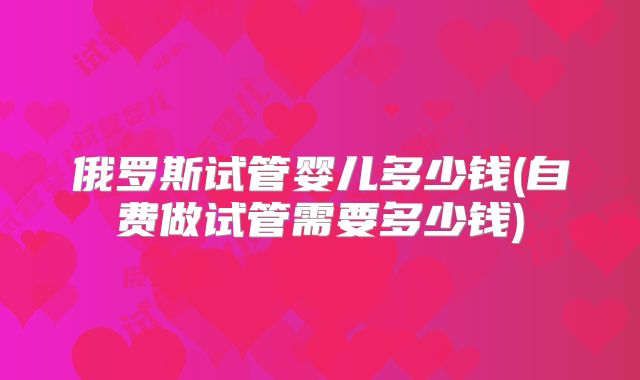 俄罗斯试管婴儿多少钱(自费做试管需要多少钱)