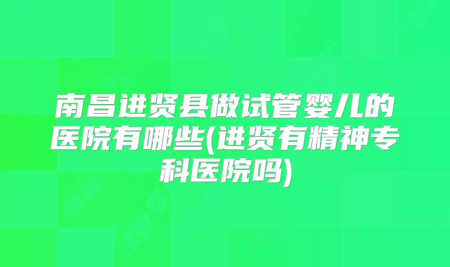 南昌进贤县做试管婴儿的医院有哪些(进贤有精神专科医院吗)