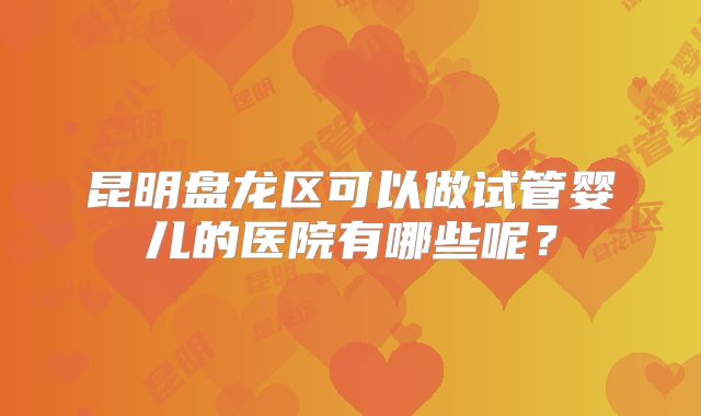 昆明盘龙区可以做试管婴儿的医院有哪些呢?