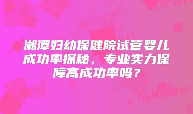 湘潭妇幼保健院试管婴儿成功率探秘，专业实力保障高成功率吗？