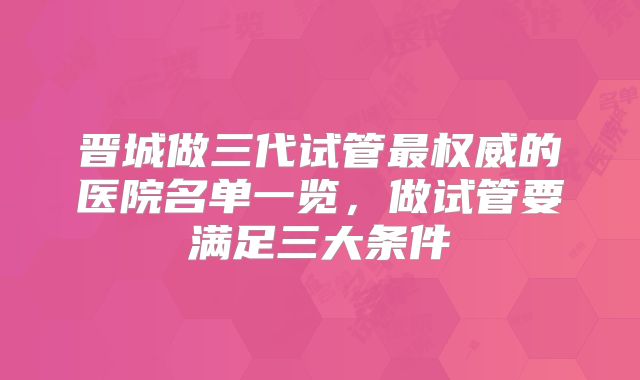 晋城做三代试管最权威的医院名单一览,做试管要满足三大条件