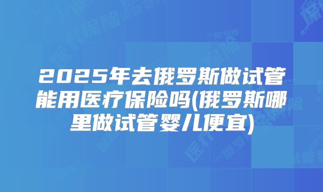 2025年去俄罗斯做试管能用医疗保险吗(俄罗斯哪里做试管婴儿便宜)