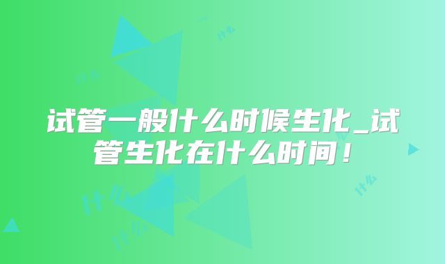 试管一般什么时候生化_试管生化在什么时间!