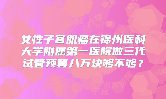 女性子宫肌瘤在锦州医科大学附属第一医院做三代试管预算八万块够不够？