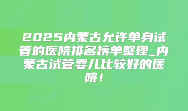 2025内蒙古允许单身试管的医院排名榜单整理_内蒙古试管婴儿比较好的医院!