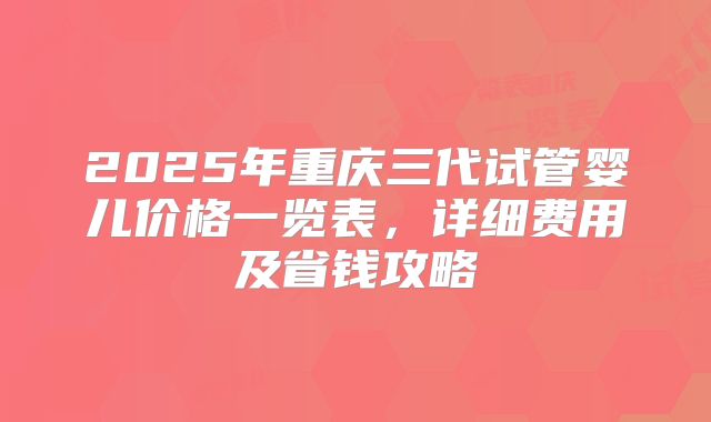 2025年重庆三代试管婴儿价格一览表,详细费用及省钱攻略