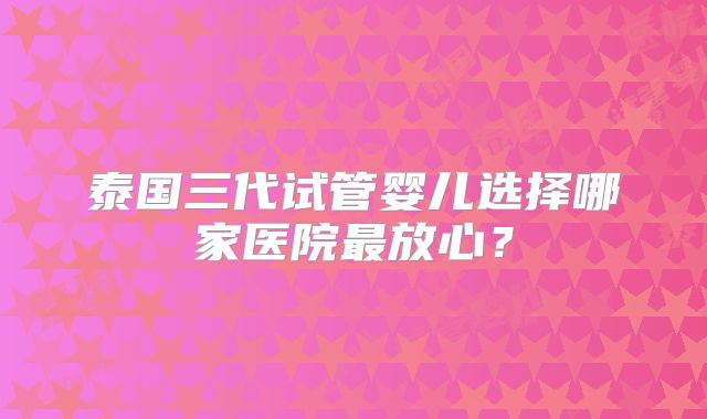 泰国三代试管婴儿选择哪家医院最放心?