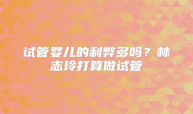 试管婴儿的利弊多吗?林志玲打算做试管