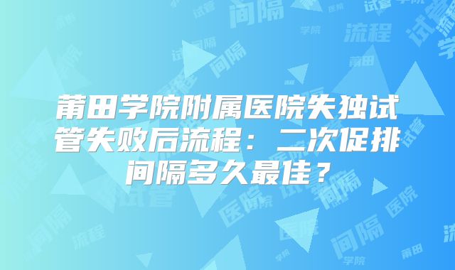 莆田学院附属医院失独试管失败后流程:二次促排间隔多久最佳?