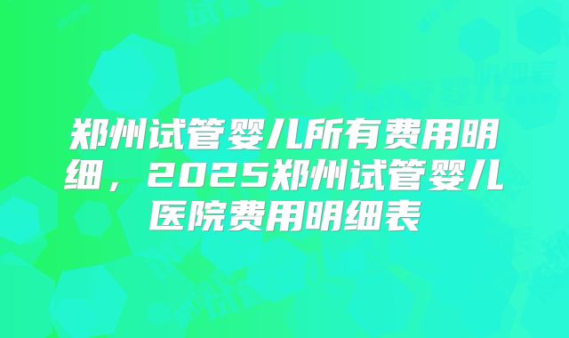郑州试管婴儿所有费用明细，2025郑州试管婴儿医院费用明细表