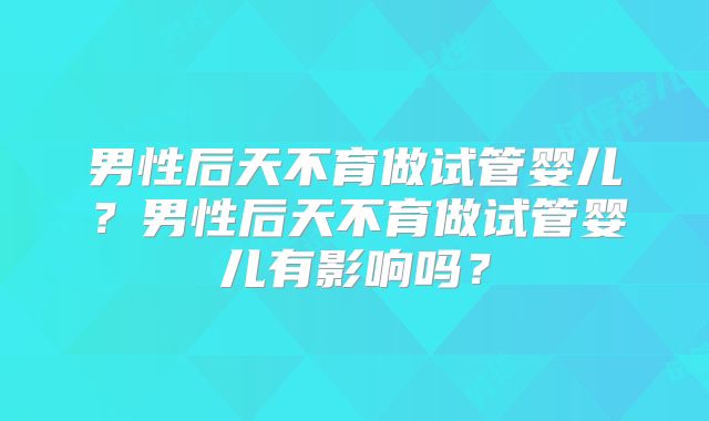 男性后天不育做试管婴儿?男性后天不育做试管婴儿有影响吗?