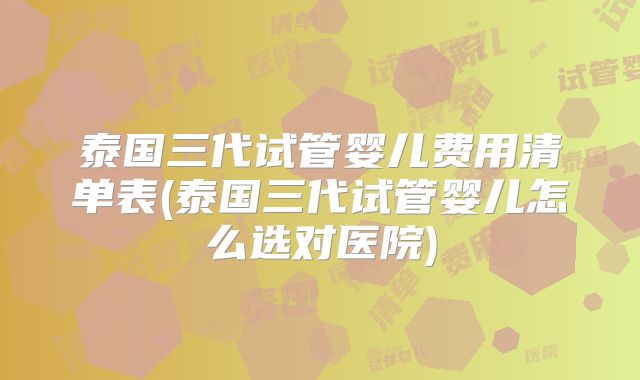 泰国三代试管婴儿费用清单表(泰国三代试管婴儿怎么选对医院)