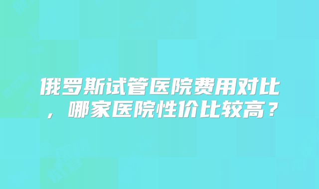 俄罗斯试管医院费用对比，哪家医院性价比较高？