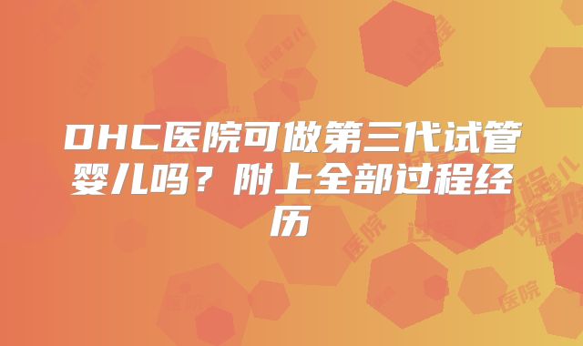 DHC医院可做第三代试管婴儿吗?附上全部过程经历