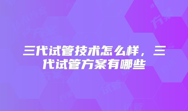 三代试管技术怎么样，三代试管方案有哪些