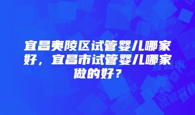 宜昌夷陵区试管婴儿哪家好，宜昌市试管婴儿哪家做的好？