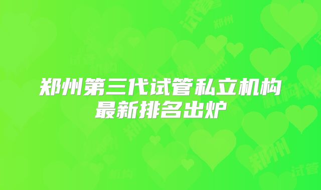 郑州第三代试管私立机构最新排名出炉