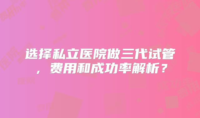 选择私立医院做三代试管,费用和成功率解析?
