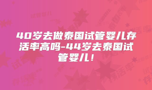 40岁去做泰国试管婴儿存活率高吗-44岁去泰国试管婴儿!