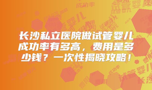 长沙私立医院做试管婴儿成功率有多高,费用是多少钱?一次性揭晓攻略!