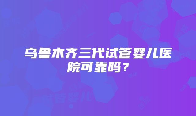 乌鲁木齐三代试管婴儿医院可靠吗?