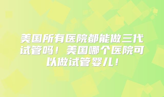 美国所有医院都能做三代试管吗!美国哪个医院可以做试管婴儿!