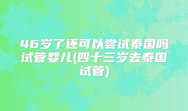 46岁了还可以尝试泰国吗试管婴儿(四十三岁去泰国试管)