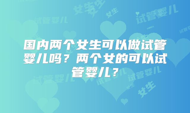 国内两个女生可以做试管婴儿吗?两个女的可以试管婴儿?