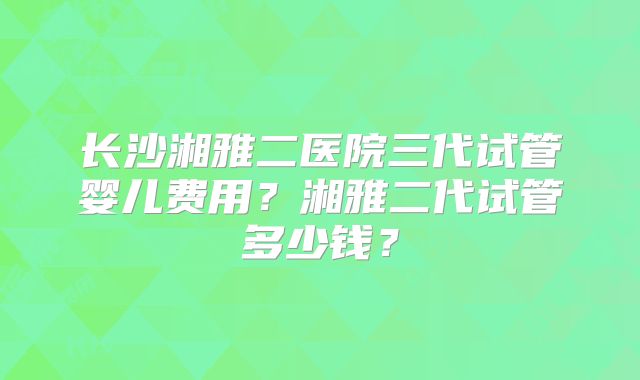 长沙湘雅二医院三代试管婴儿费用？湘雅二代试管多少钱？