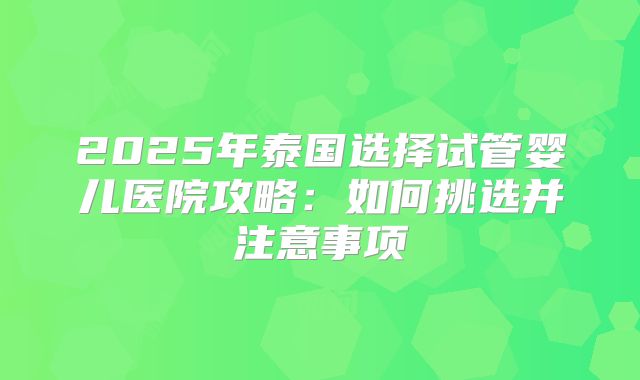 2025年泰国选择试管婴儿医院攻略:如何挑选并注意事项