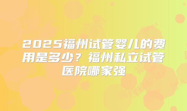 2025福州试管婴儿的费用是多少?福州私立试管医院哪家强