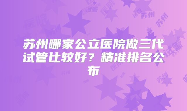 苏州哪家公立医院做三代试管比较好?精准排名公布
