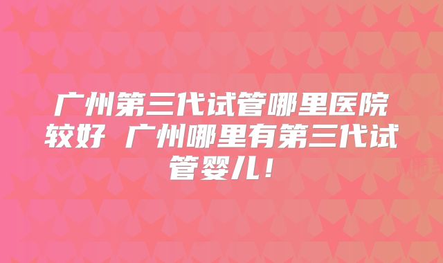 广州第三代试管哪里医院较好 广州哪里有第三代试管婴儿!