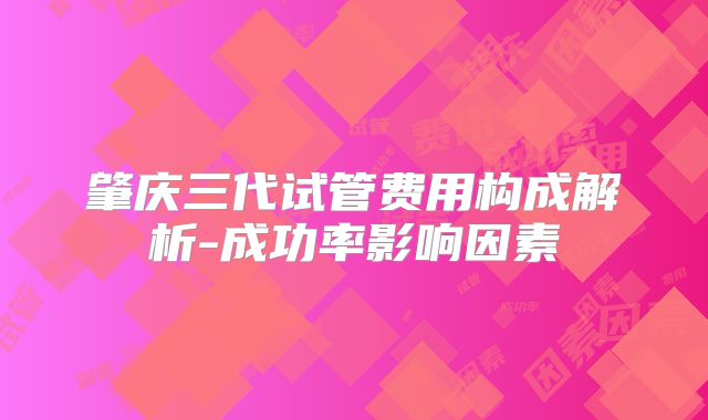 肇庆三代试管费用构成解析-成功率影响因素