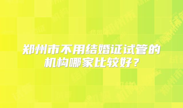 郑州市不用结婚证试管的机构哪家比较好？