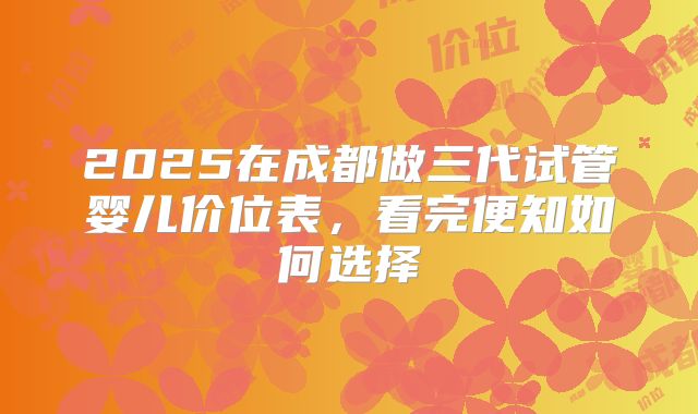 2025在成都做三代试管婴儿价位表,看完便知如何选择