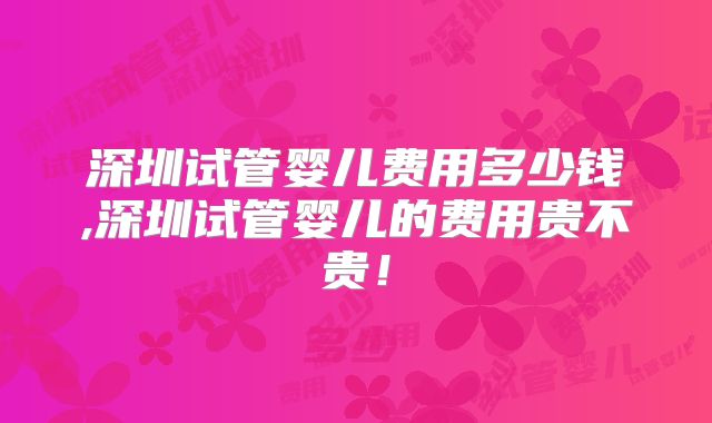 深圳试管婴儿费用多少钱,深圳试管婴儿的费用贵不贵!