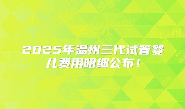 2025年温州三代试管婴儿费用明细公布！