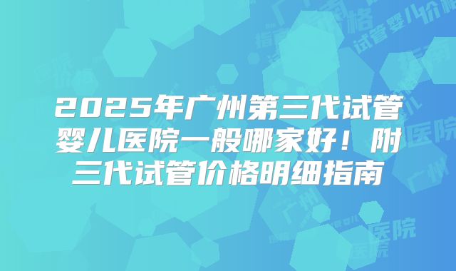 2025年广州第三代试管婴儿医院一般哪家好!附三代试管价格明细指南