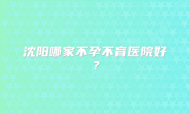 沈阳哪家不孕不育医院好?