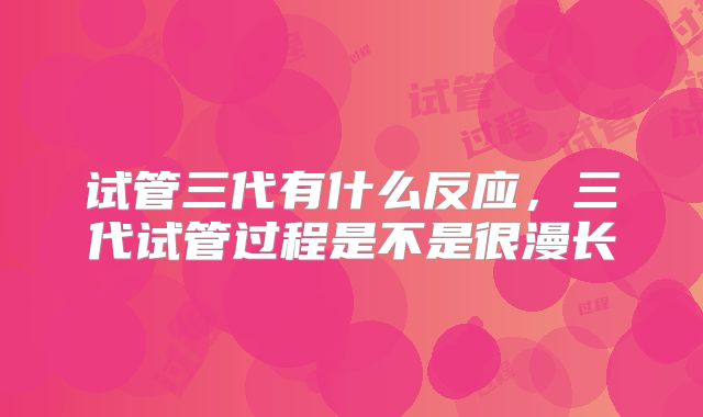 试管三代有什么反应,三代试管过程是不是很漫长