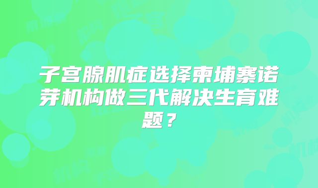 子宫腺肌症选择柬埔寨诺芽机构做三代解决生育难题？