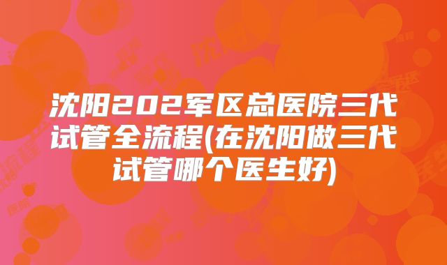 沈阳202军区总医院三代试管全流程(在沈阳做三代试管哪个医生好)