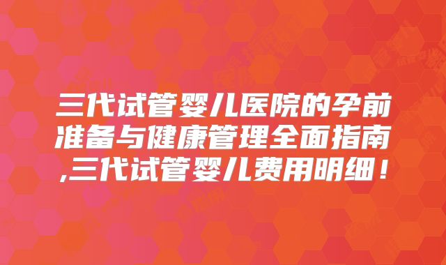 三代试管婴儿医院的孕前准备与健康管理全面指南,三代试管婴儿费用明细!