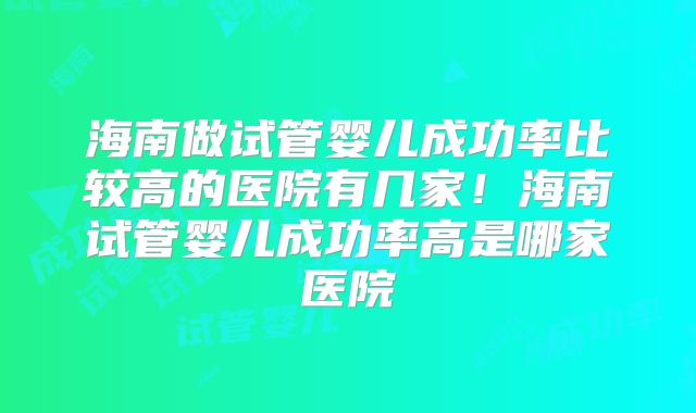 海南做试管婴儿成功率比较高的医院有几家！海南试管婴儿成功率高是哪家医院